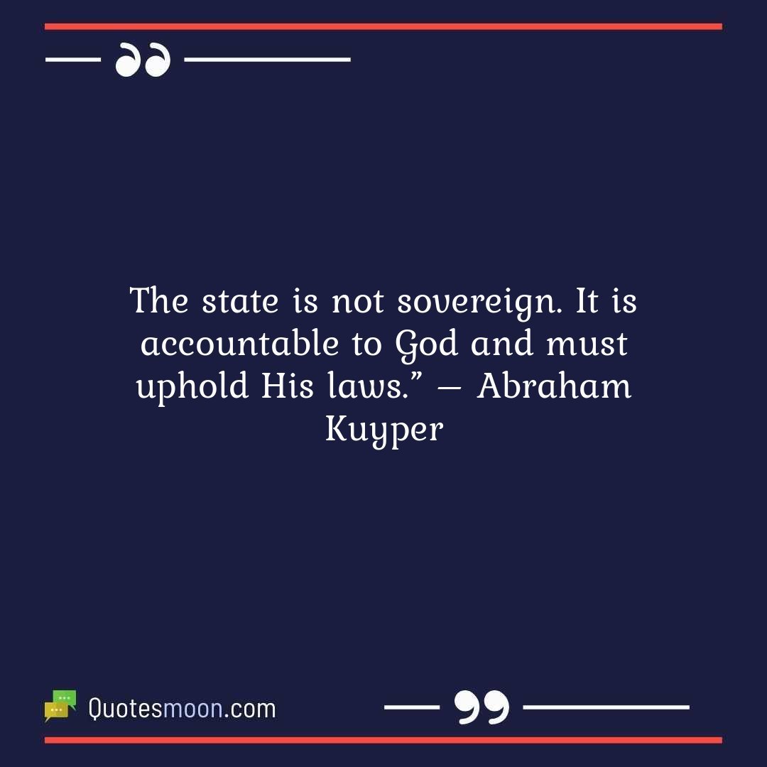 The state is not sovereign. It is accountable to God and must uphold His laws.” – Abraham Kuyper