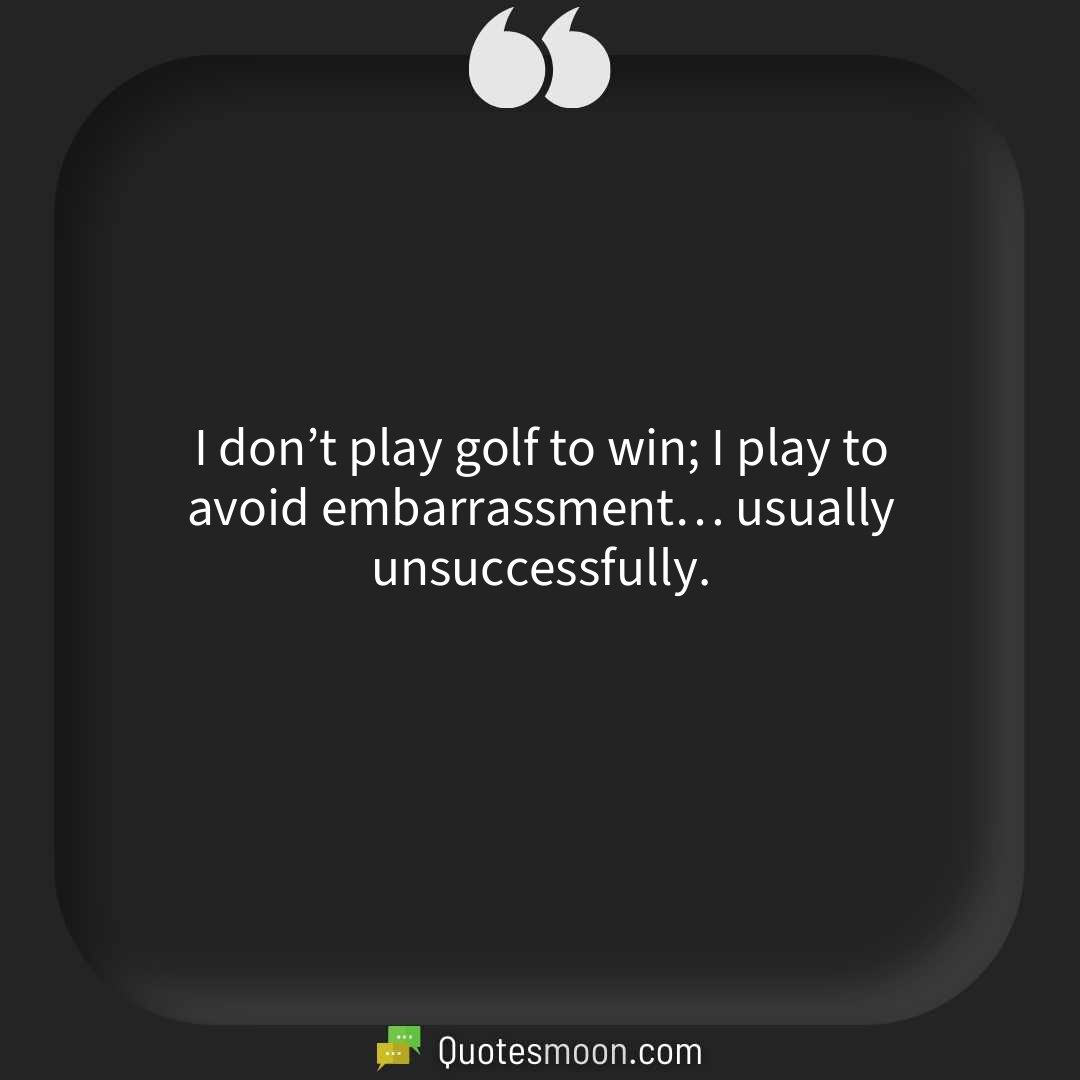 I don’t play golf to win; I play to avoid embarrassment… usually unsuccessfully.