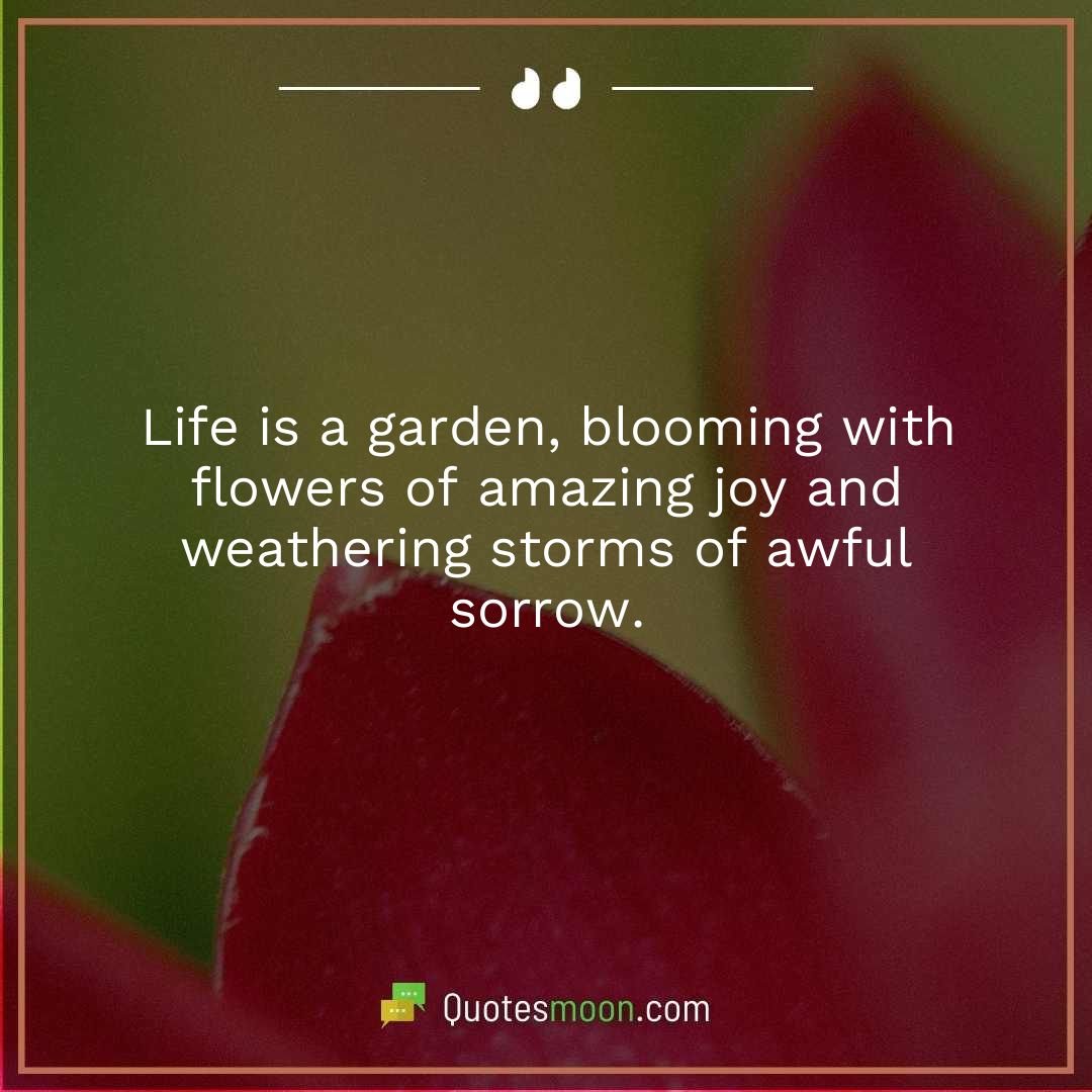 Life is a garden, blooming with flowers of amazing joy and weathering storms of awful sorrow.