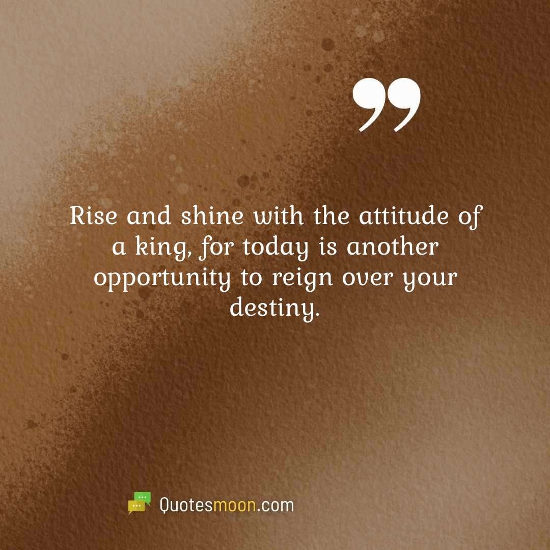 Rise and shine with the attitude of a king, for today is another opportunity to reign over your destiny.