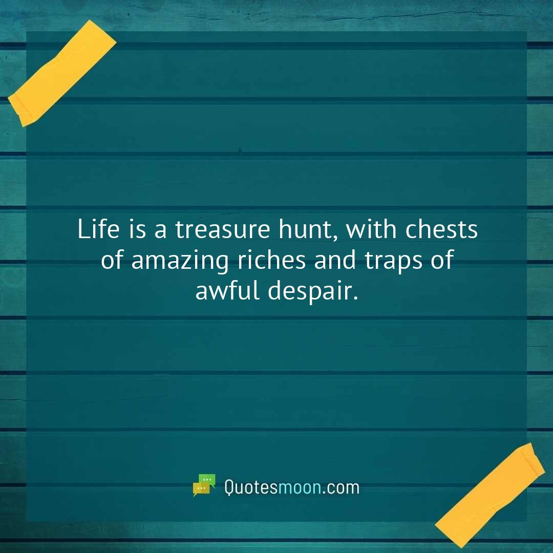 Life is a treasure hunt, with chests of amazing riches and traps of awful despair.