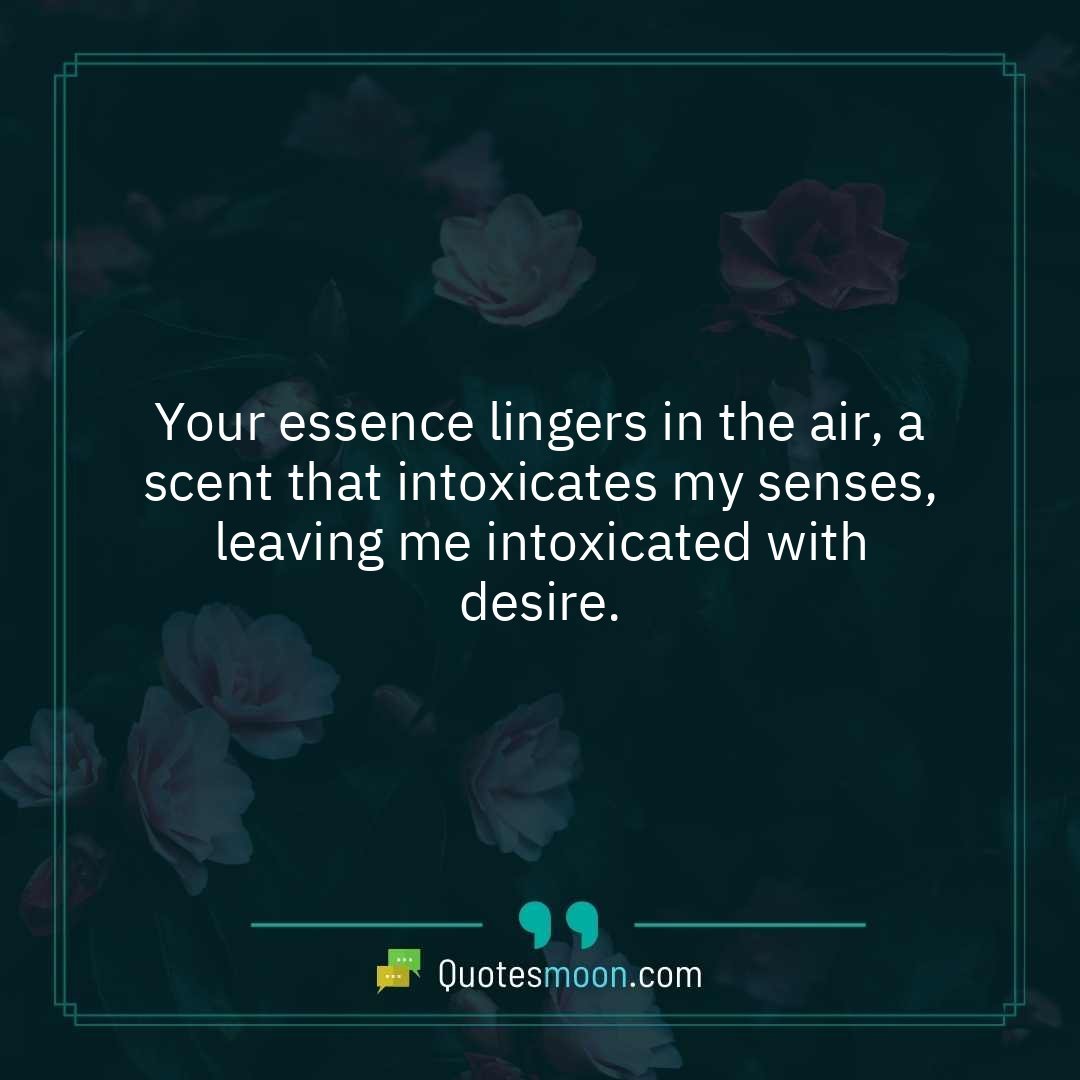 Your essence lingers in the air, a scent that intoxicates my senses, leaving me intoxicated with desire.