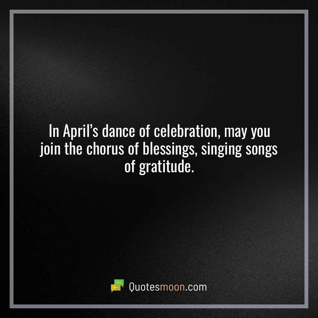 In April’s dance of celebration, may you join the chorus of blessings, singing songs of gratitude.