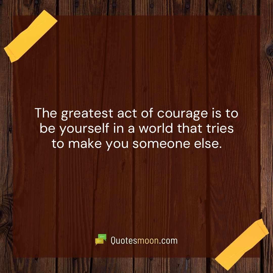 The greatest act of courage is to be yourself in a world that tries to make you someone else.