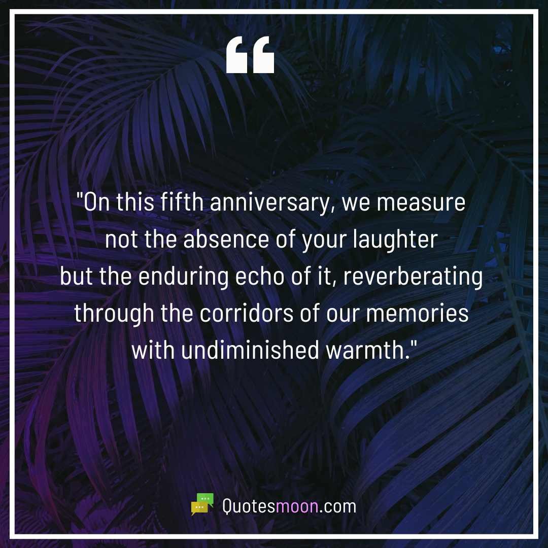 "On this fifth anniversary, we measure not the absence of your laughter but the enduring echo of it, reverberating through the corridors of our memories with undiminished warmth."

