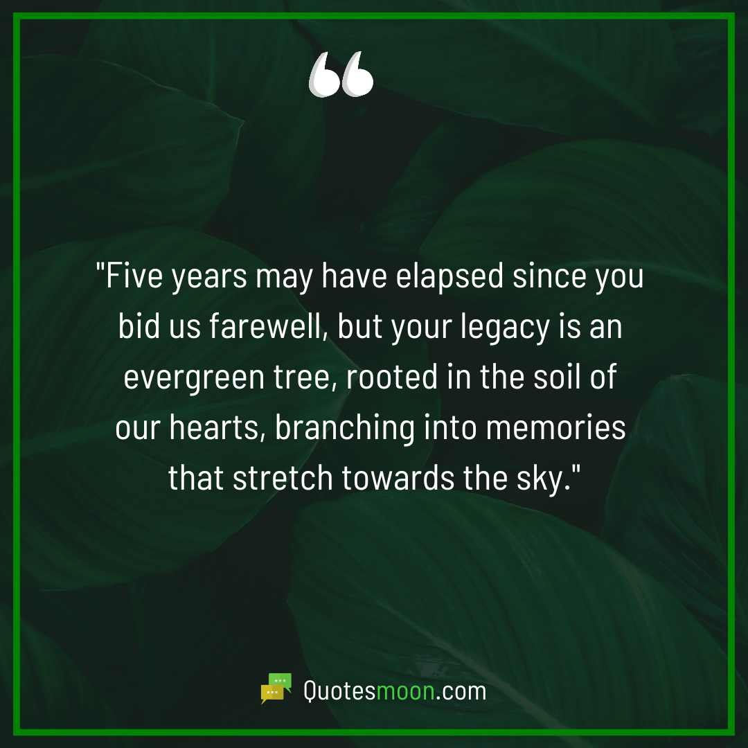 "Five years may have elapsed since you bid us farewell, but your legacy is an evergreen tree, rooted in the soil of our hearts, branching into memories that stretch towards the sky."

