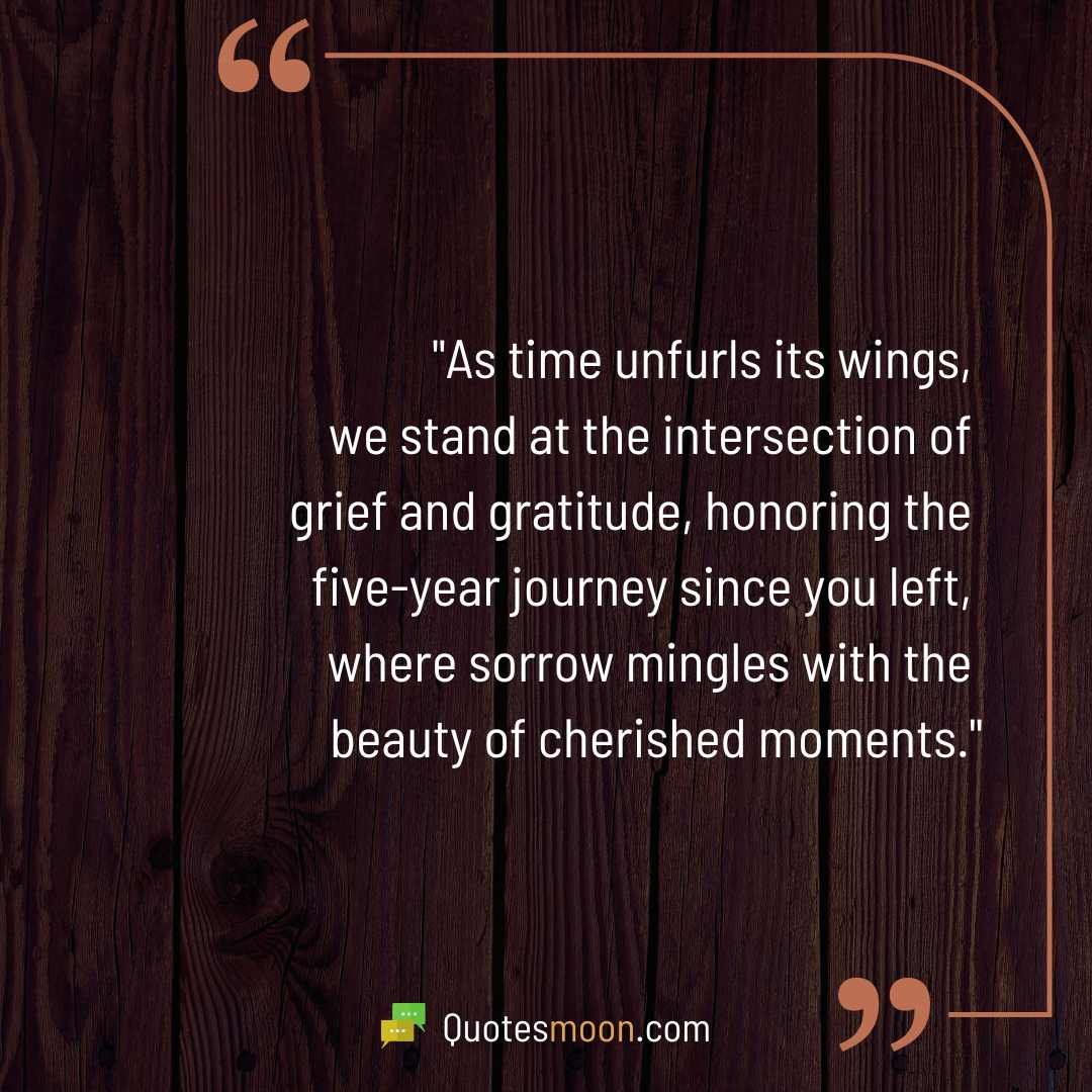 "As time unfurls its wings, we stand at the intersection of grief and gratitude, honoring the five-year journey since you left, where sorrow mingles with the beauty of cherished moments."

