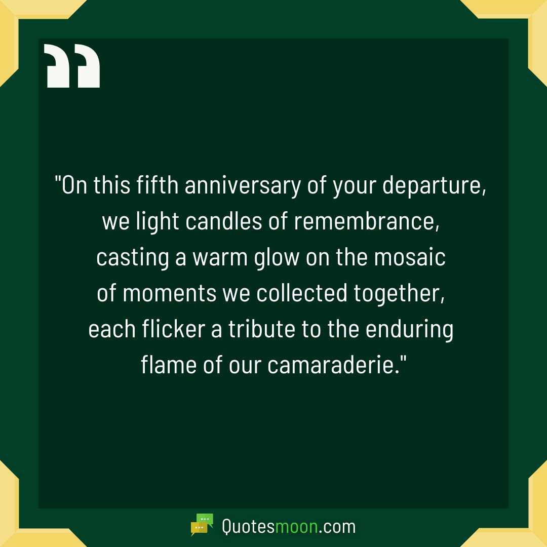 "On this fifth anniversary of your departure, we light candles of remembrance, casting a warm glow on the mosaic of moments we collected together, each flicker a tribute to the enduring flame of our camaraderie."

