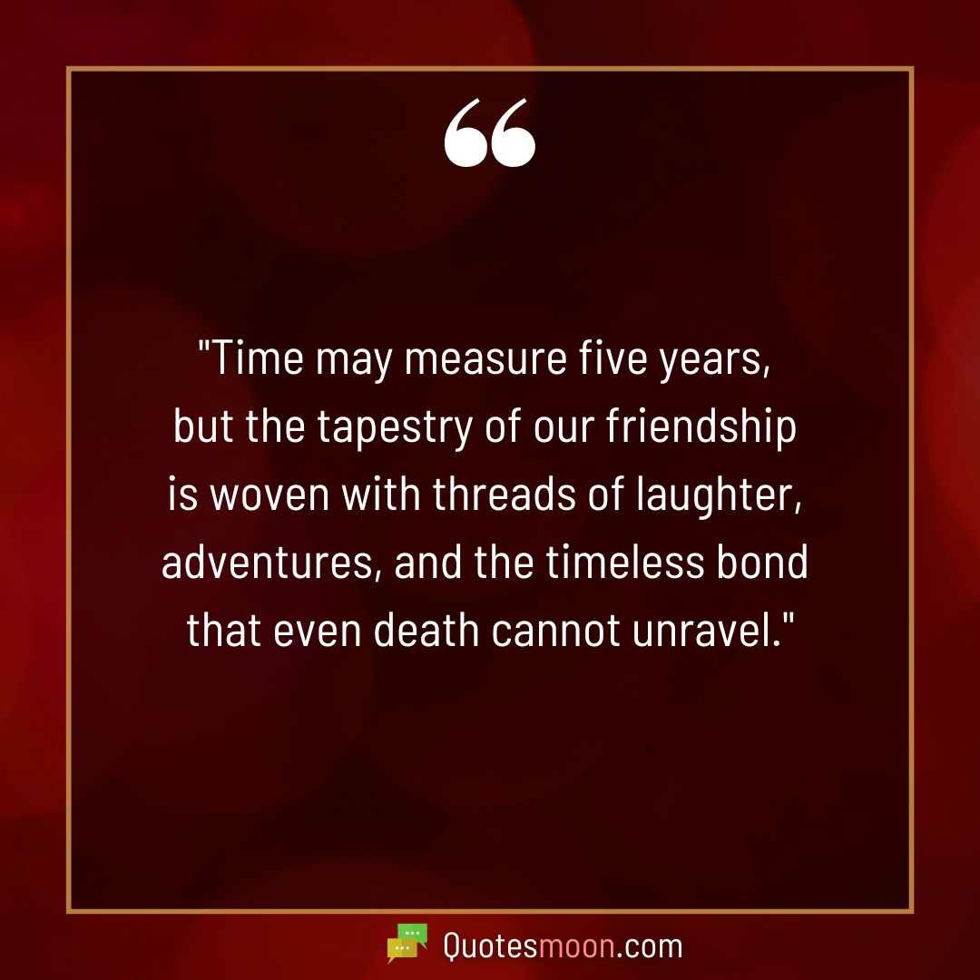 "Time may measure five years, but the tapestry of our friendship is woven with threads of laughter, adventures, and the timeless bond that even death cannot unravel."

