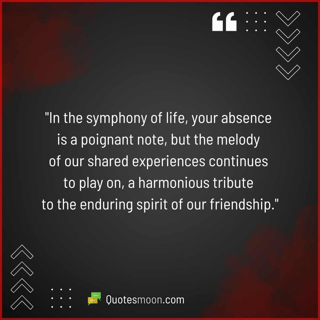 "In the symphony of life, your absence is a poignant note, but the melody of our shared experiences continues to play on, a harmonious tribute to the enduring spirit of our friendship."

