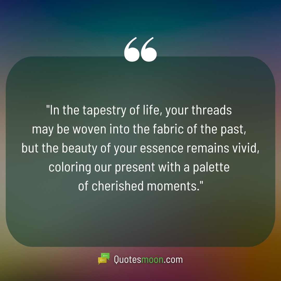 "In the tapestry of life, your threads may be woven into the fabric of the past, but the beauty of your essence remains vivid, coloring our present with a palette of cherished moments."

