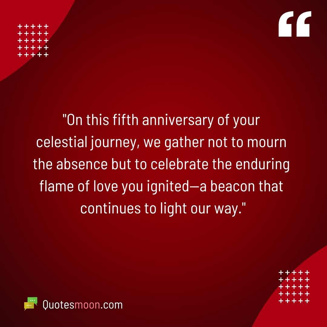 "On this fifth anniversary of your celestial journey, we gather not to mourn the absence but to celebrate the enduring flame of love you ignited—a beacon that continues to light our way."

