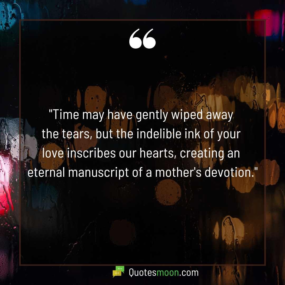 "Time may have gently wiped away the tears, but the indelible ink of your love inscribes our hearts, creating an eternal manuscript of a mother's devotion."

