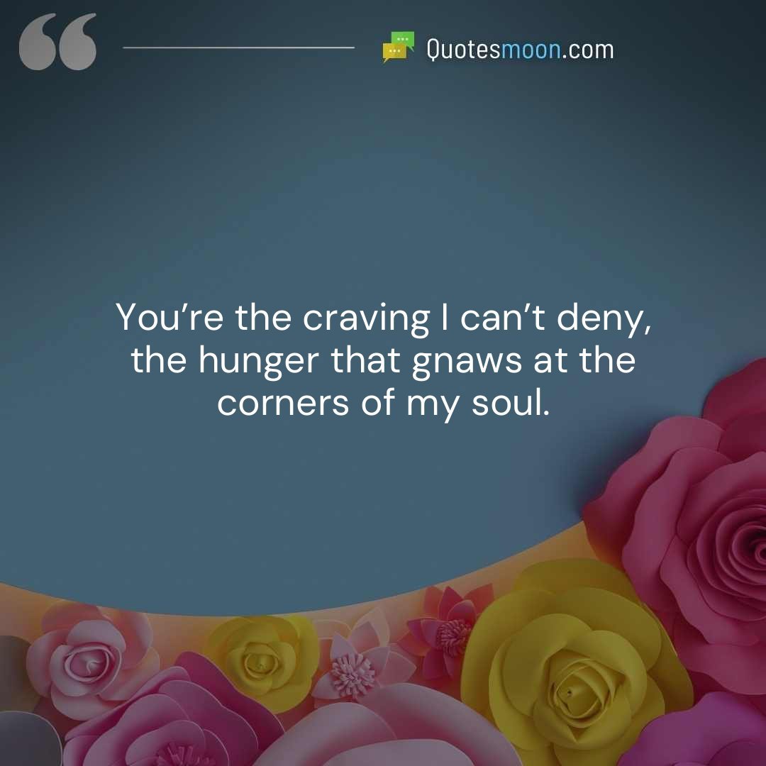 You’re the craving I can’t deny, the hunger that gnaws at the corners of my soul.