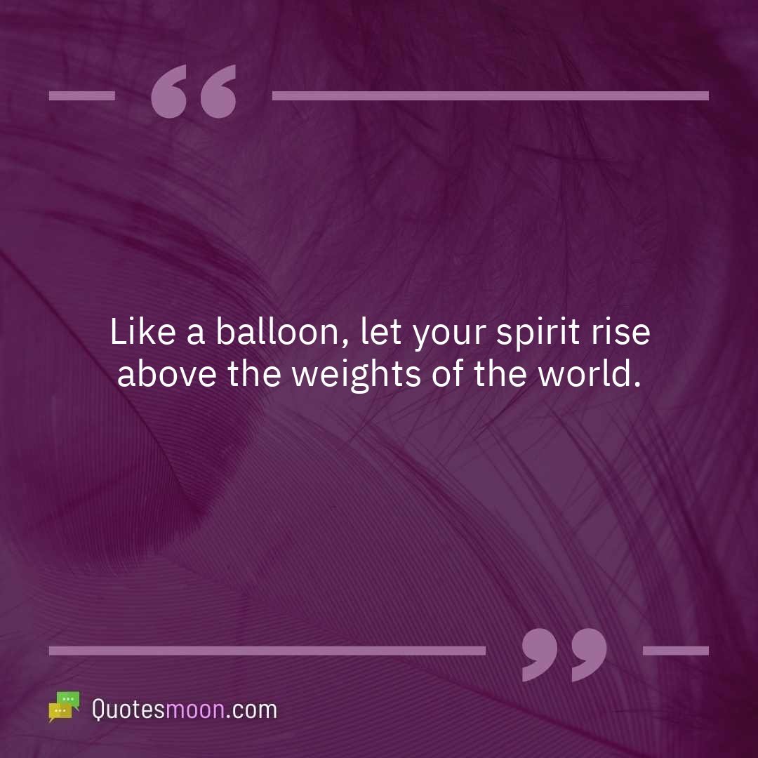 Like a balloon, let your spirit rise above the weights of the world.