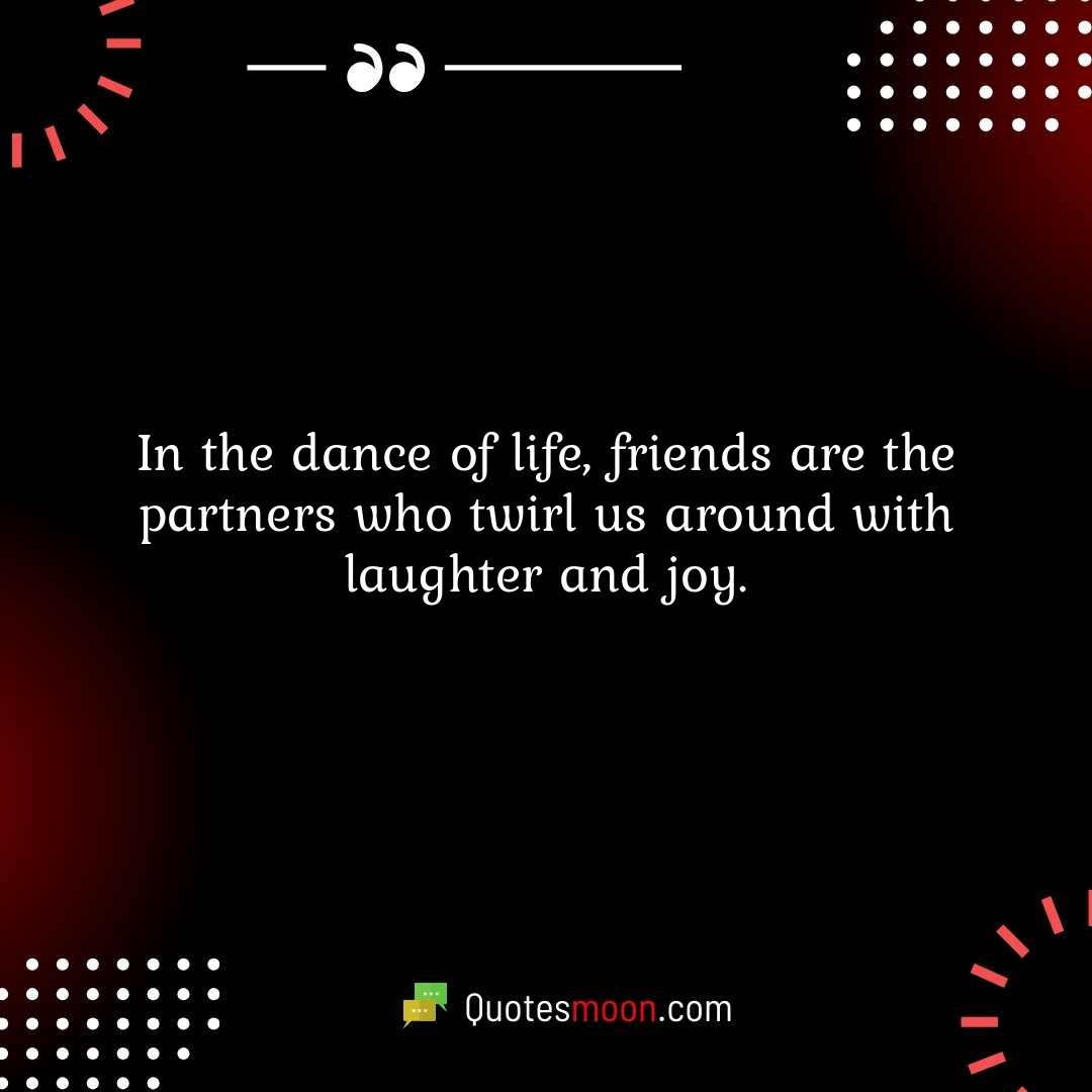 In the dance of life, friends are the partners who twirl us around with laughter and joy.