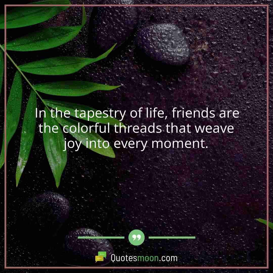 In the tapestry of life, friends are the colorful threads that weave joy into every moment.