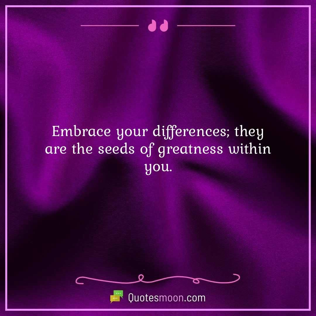 Embrace your differences; they are the seeds of greatness within you.
