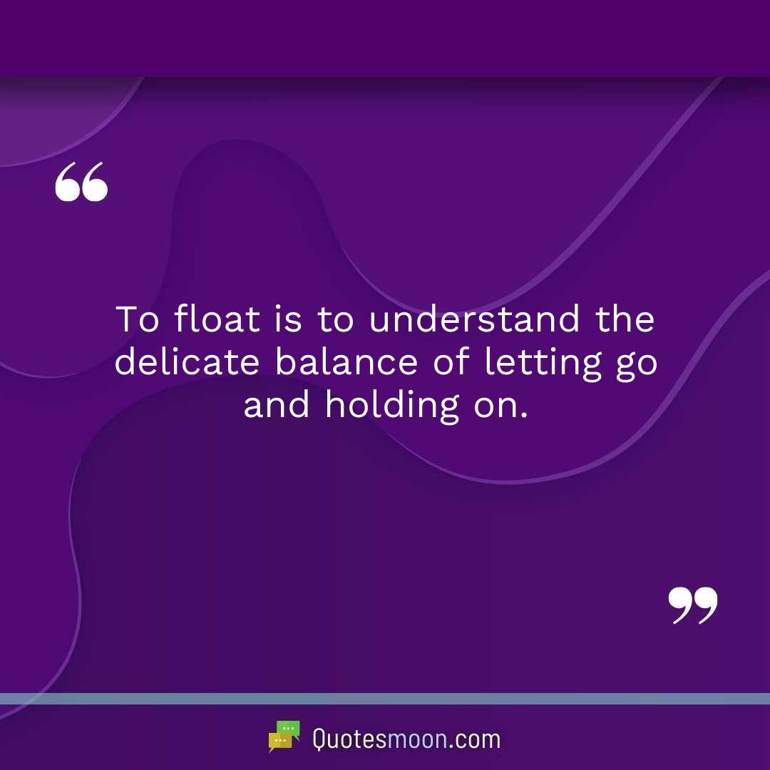 To float is to understand the delicate balance of letting go and holding on.