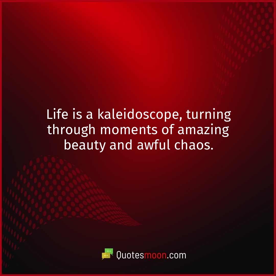 Life is a kaleidoscope, turning through moments of amazing beauty and awful chaos.
