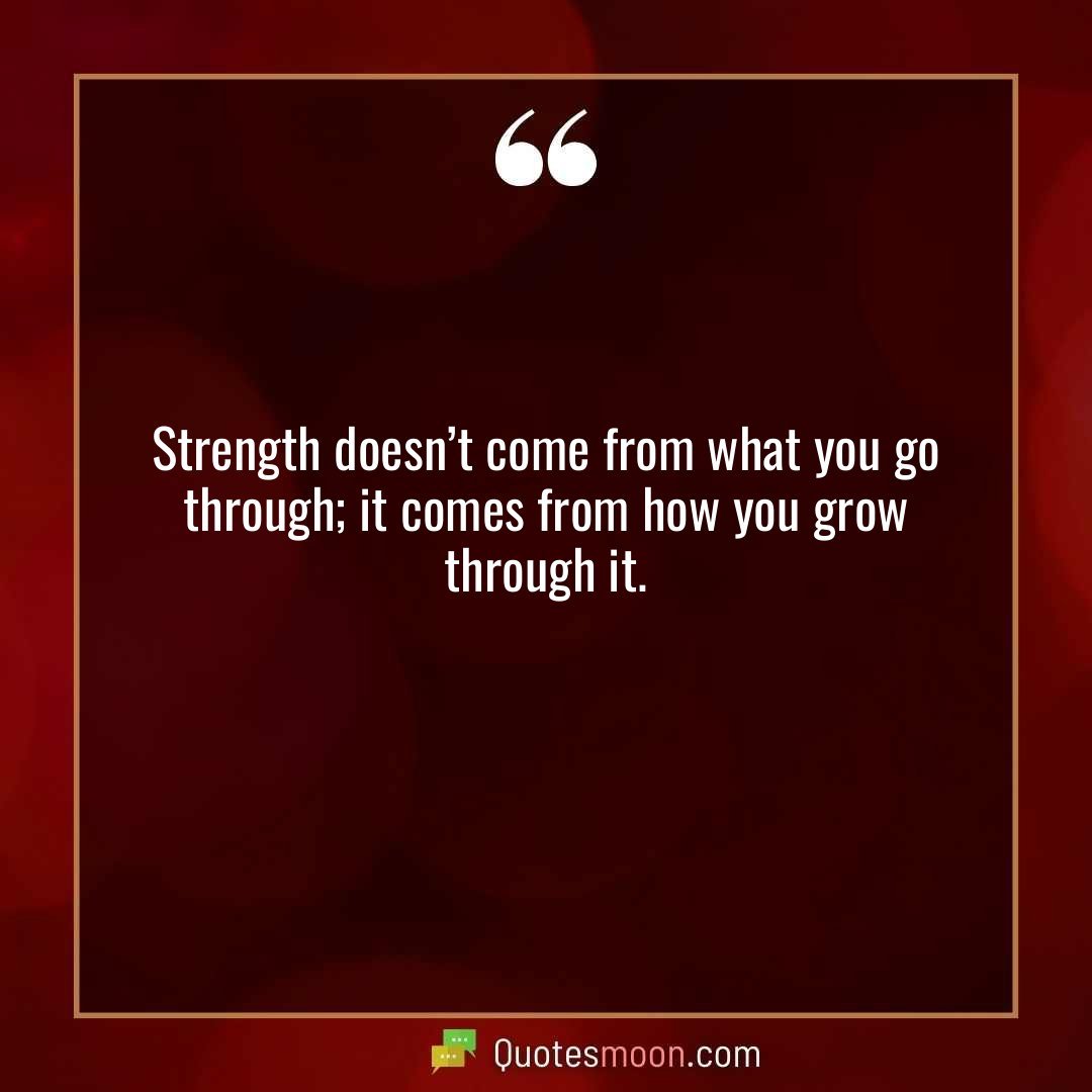 Strength doesn’t come from what you go through; it comes from how you grow through it.