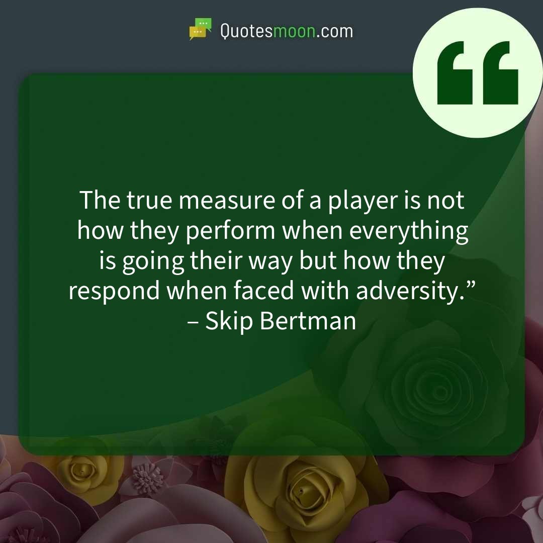 The true measure of a player is not how they perform when everything is going their way but how they respond when faced with adversity.” – Skip Bertman