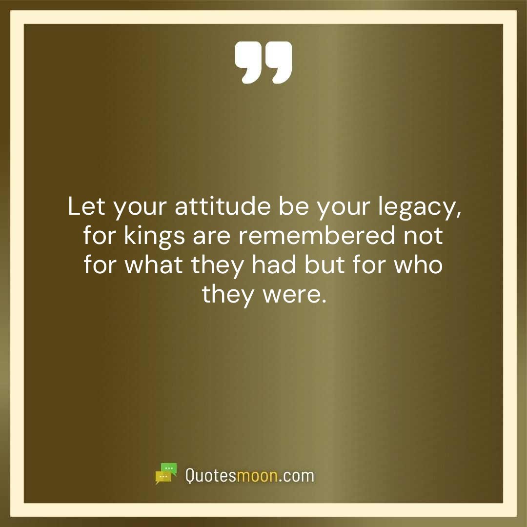 Let your attitude be your legacy, for kings are remembered not for what they had but for who they were.