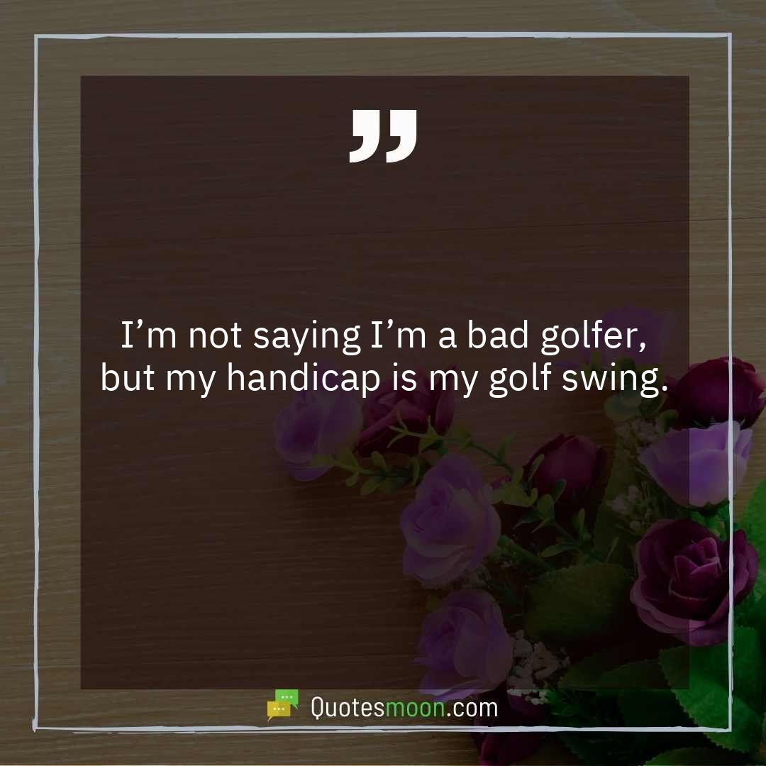 I’m not saying I’m a bad golfer, but my handicap is my golf swing.