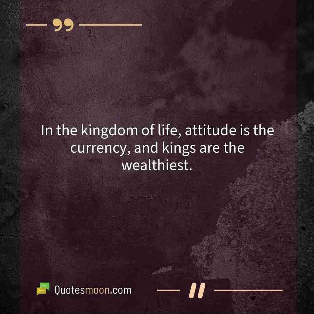 In the kingdom of life, attitude is the currency, and kings are the wealthiest.