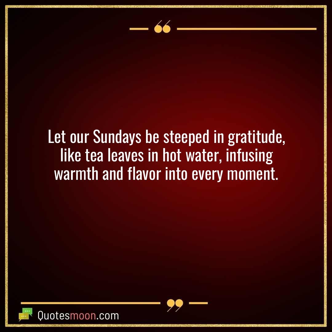 Let our Sundays be steeped in gratitude, like tea leaves in hot water, infusing warmth and flavor into every moment.
