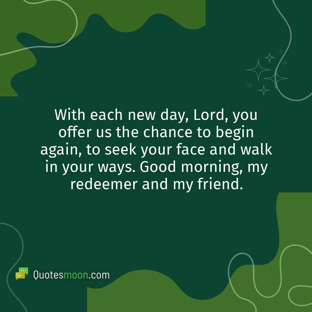 With each new day, Lord, you offer us the chance to begin again, to seek your face and walk in your ways. Good morning, my redeemer and my friend.