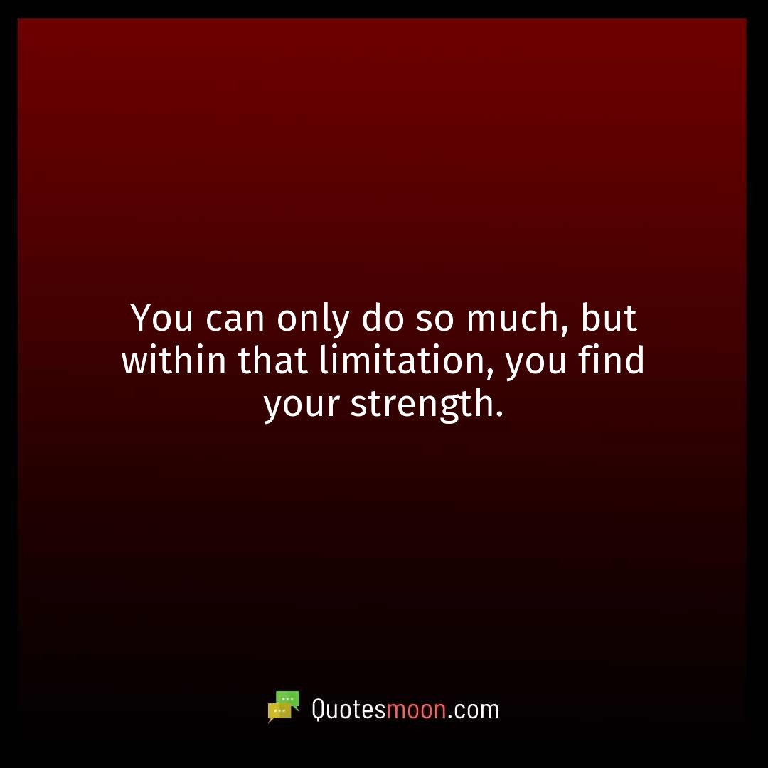 You can only do so much, but within that limitation, you find your strength.