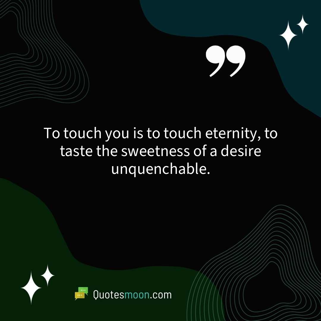 To touch you is to touch eternity, to taste the sweetness of a desire unquenchable.