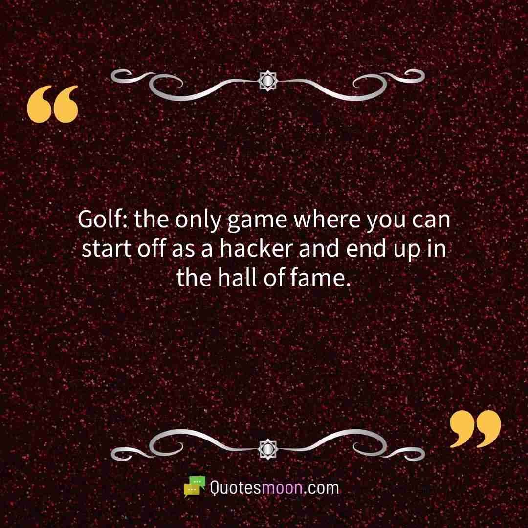 Golf: the only game where you can start off as a hacker and end up in the hall of fame.