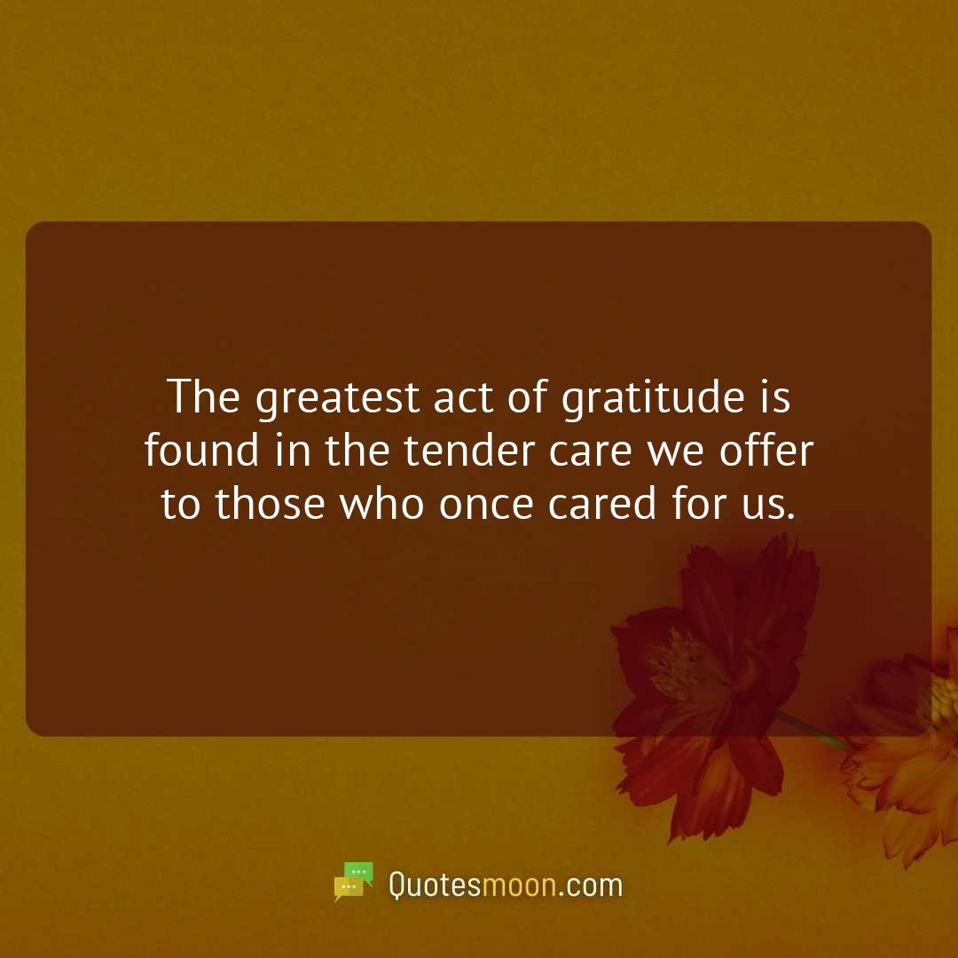 The greatest act of gratitude is found in the tender care we offer to those who once cared for us.