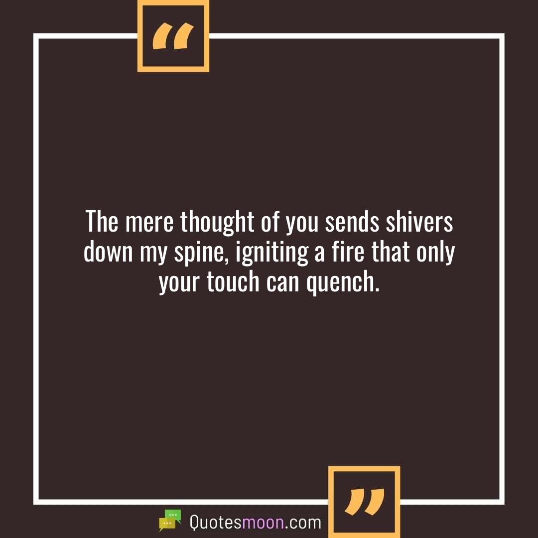 The mere thought of you sends shivers down my spine, igniting a fire that only your touch can quench.