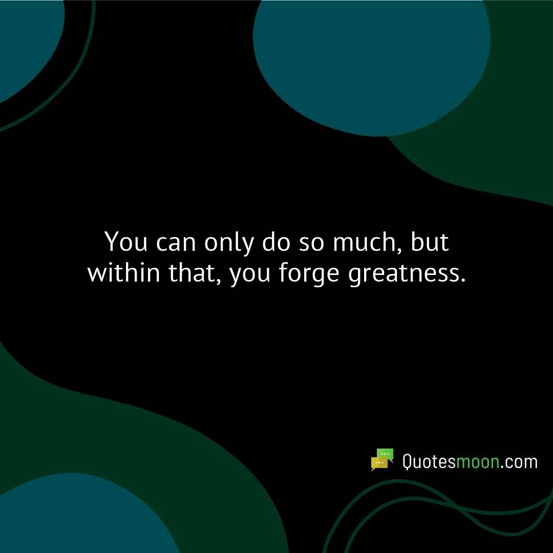 You can only do so much, but within that, you forge greatness.