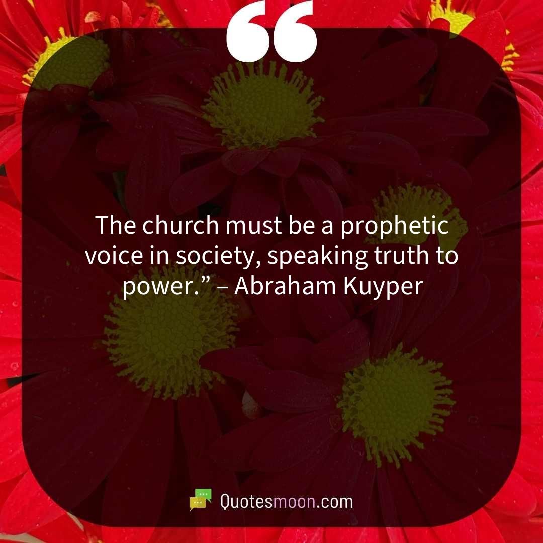The church must be a prophetic voice in society, speaking truth to power.” – Abraham Kuyper