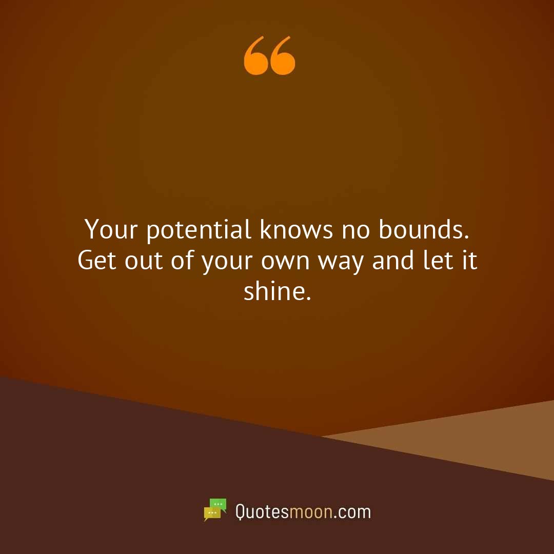 Your potential knows no bounds. Get out of your own way and let it shine.