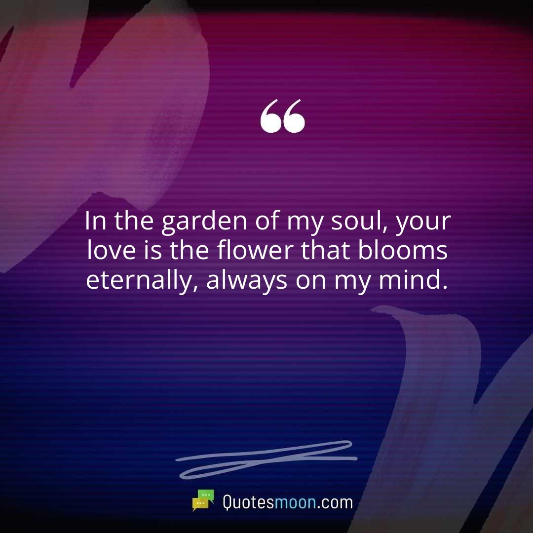 In the garden of my soul, your love is the flower that blooms eternally, always on my mind.