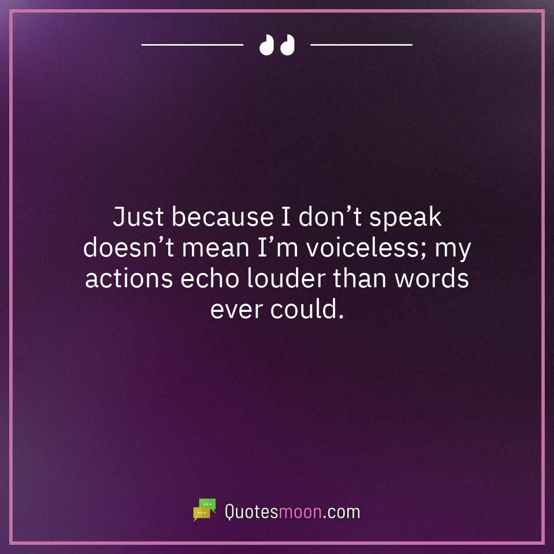 Just because I don’t speak doesn’t mean I’m voiceless; my actions echo louder than words ever could.