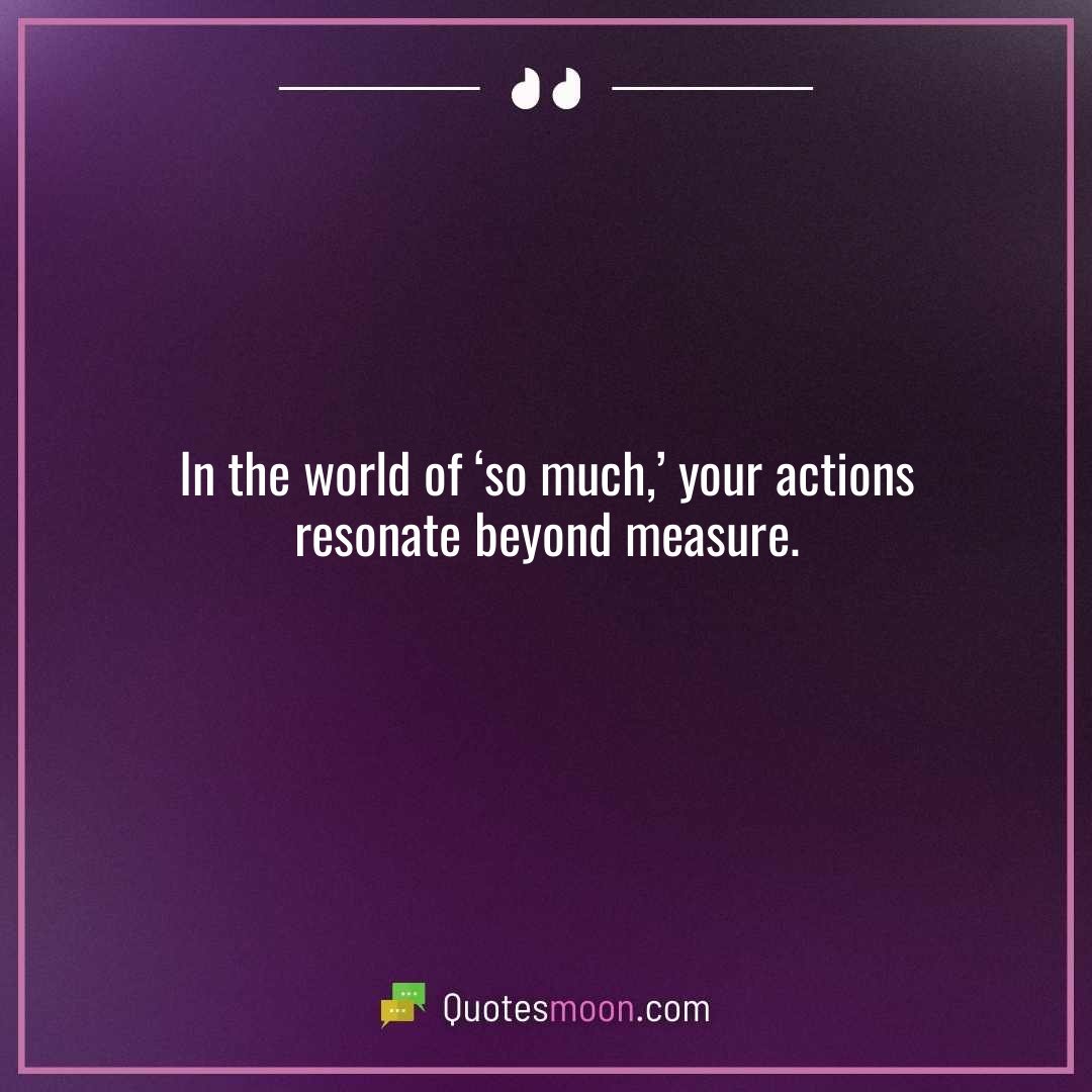In the world of ‘so much,’ your actions resonate beyond measure.