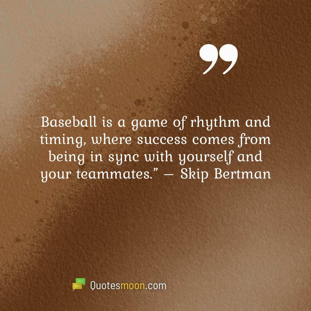 Baseball is a game of rhythm and timing, where success comes from being in sync with yourself and your teammates.” – Skip Bertman