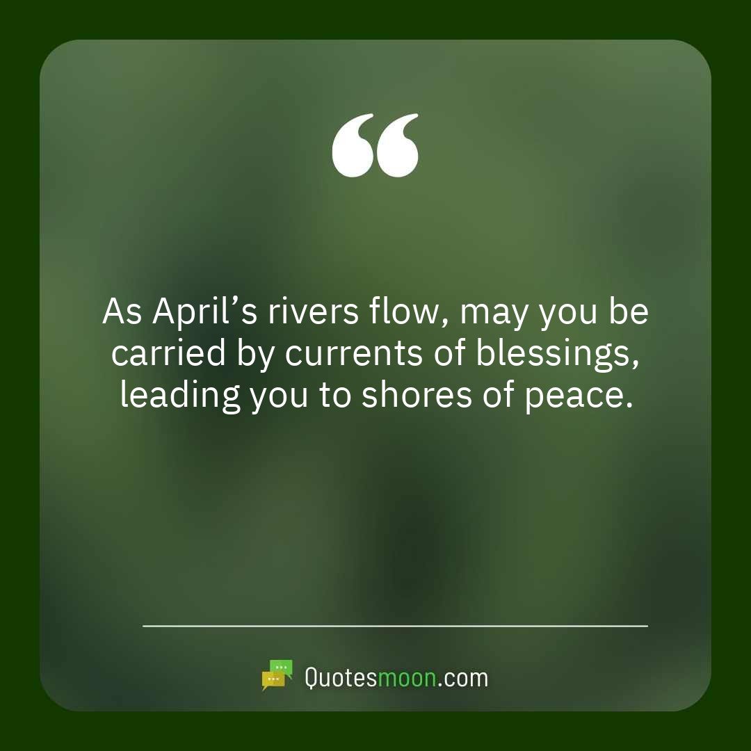 As April’s rivers flow, may you be carried by currents of blessings, leading you to shores of peace.