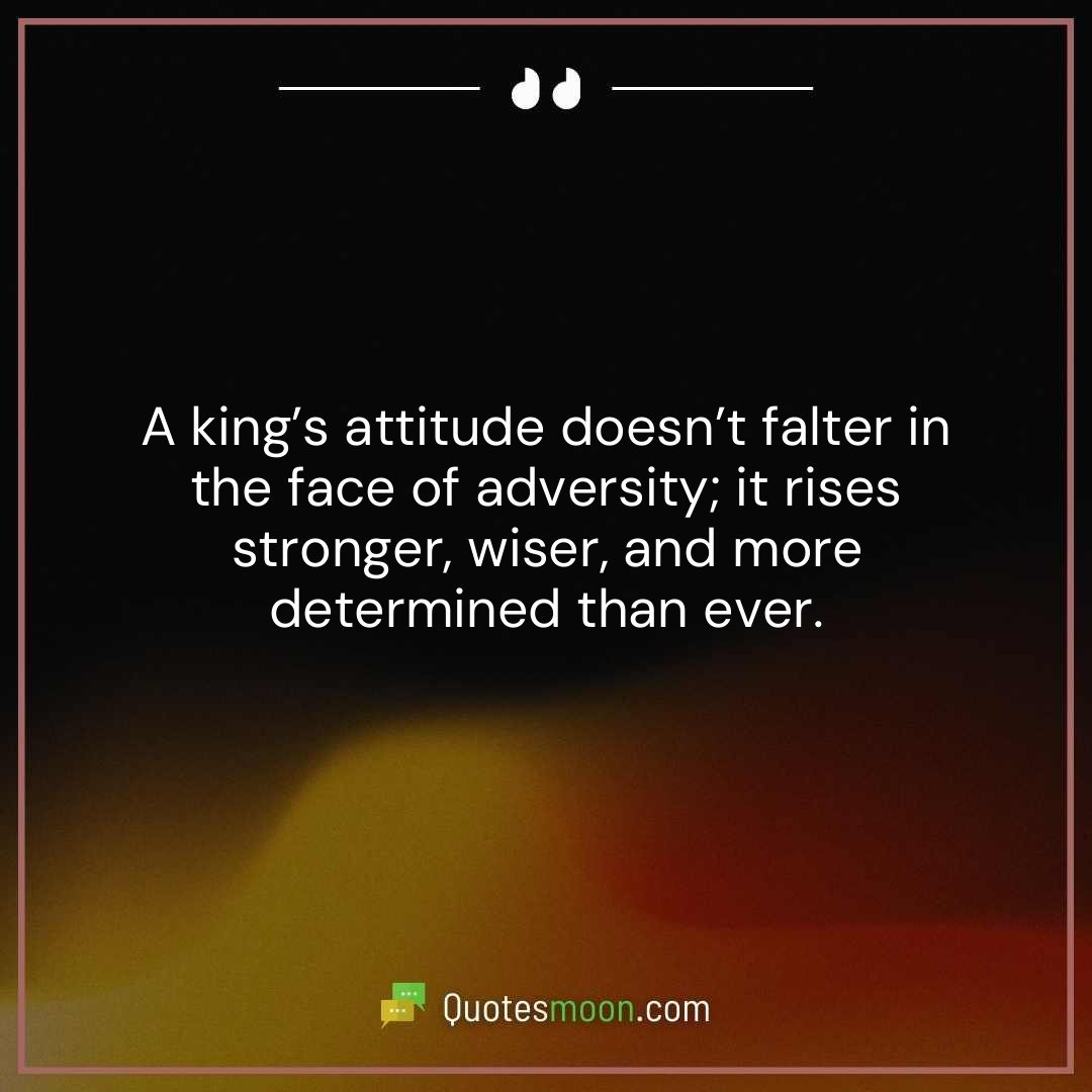 A king’s attitude doesn’t falter in the face of adversity; it rises stronger, wiser, and more determined than ever.
