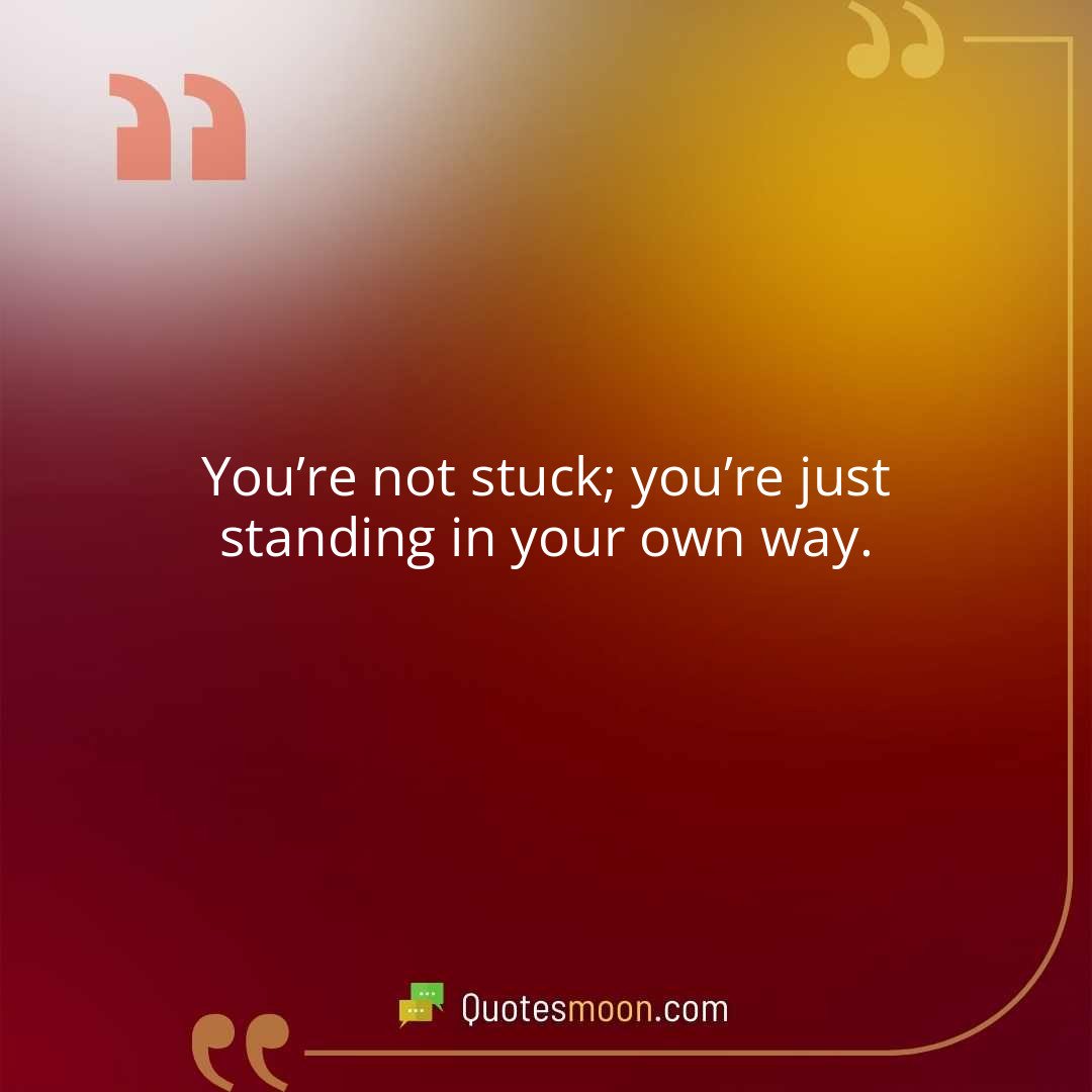 You’re not stuck; you’re just standing in your own way.