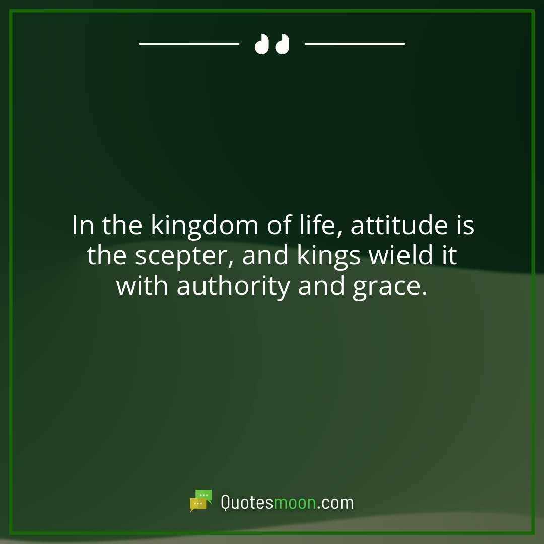 In the kingdom of life, attitude is the scepter, and kings wield it with authority and grace.