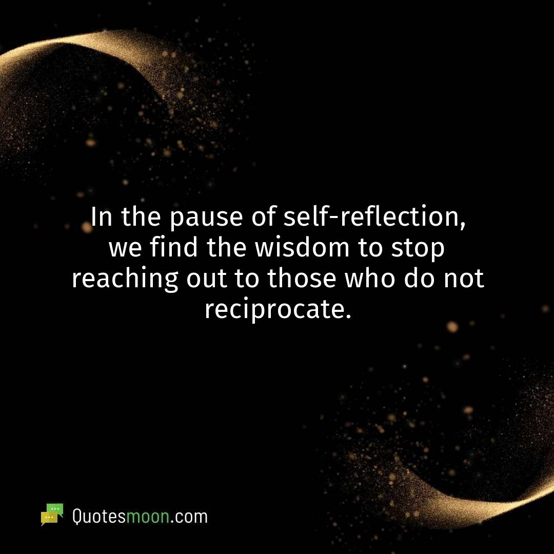 In the pause of self-reflection, we find the wisdom to stop reaching out to those who do not reciprocate.