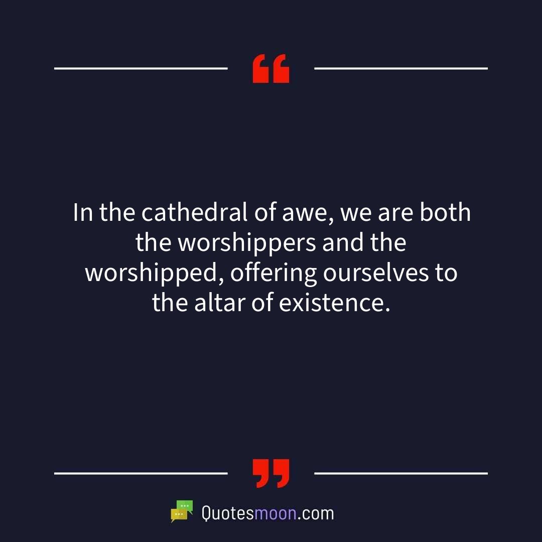 In the cathedral of awe, we are both the worshippers and the worshipped, offering ourselves to the altar of existence.