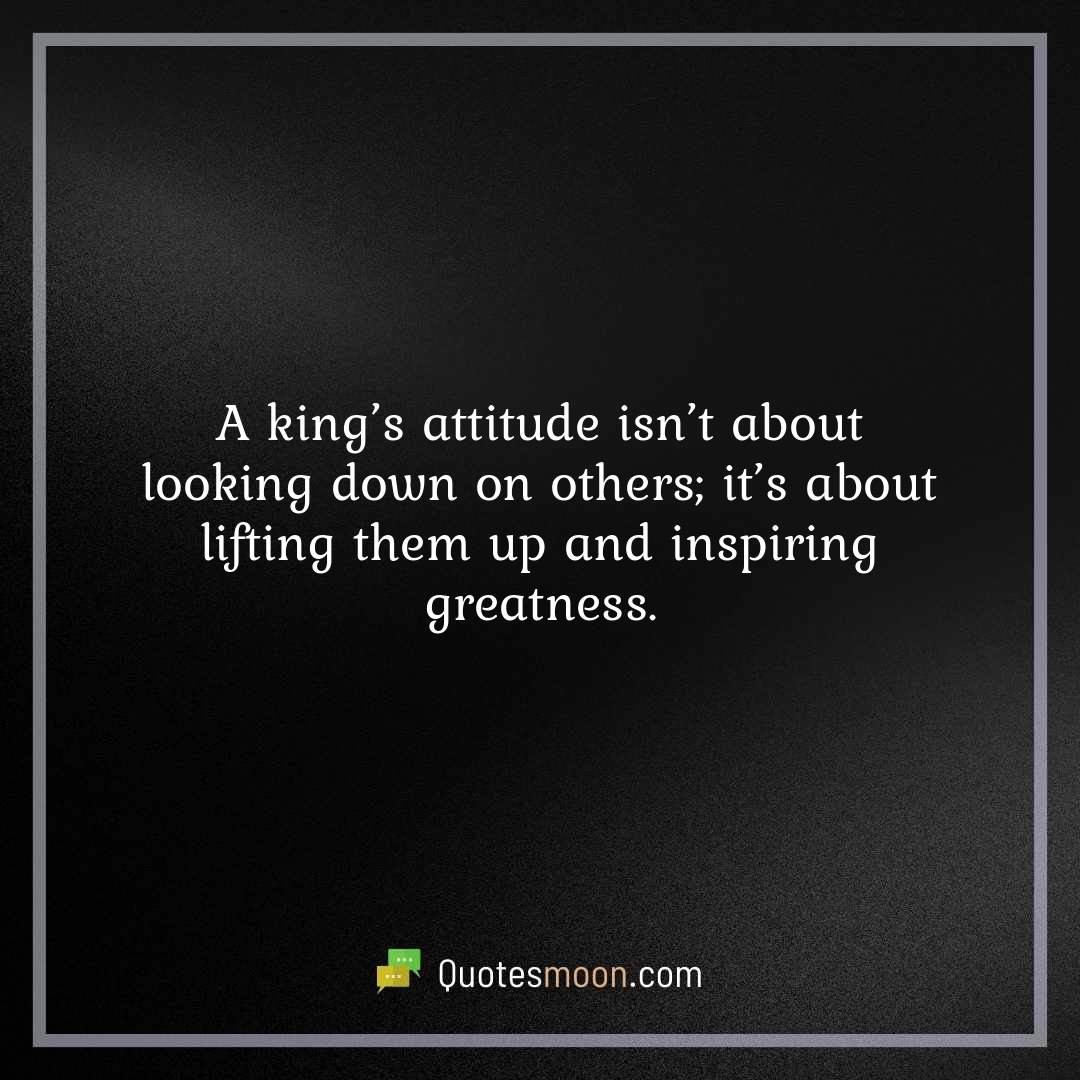 A king’s attitude isn’t about looking down on others; it’s about lifting them up and inspiring greatness.